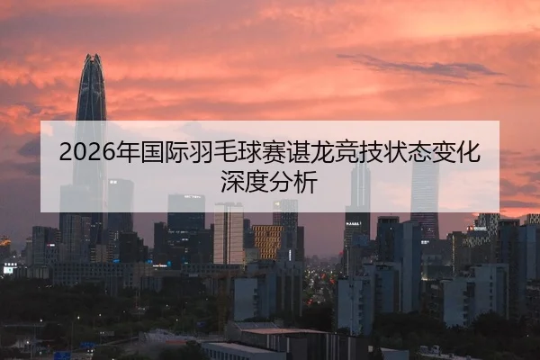 2026年国际羽毛球赛谌龙竞技状态变化深度分析